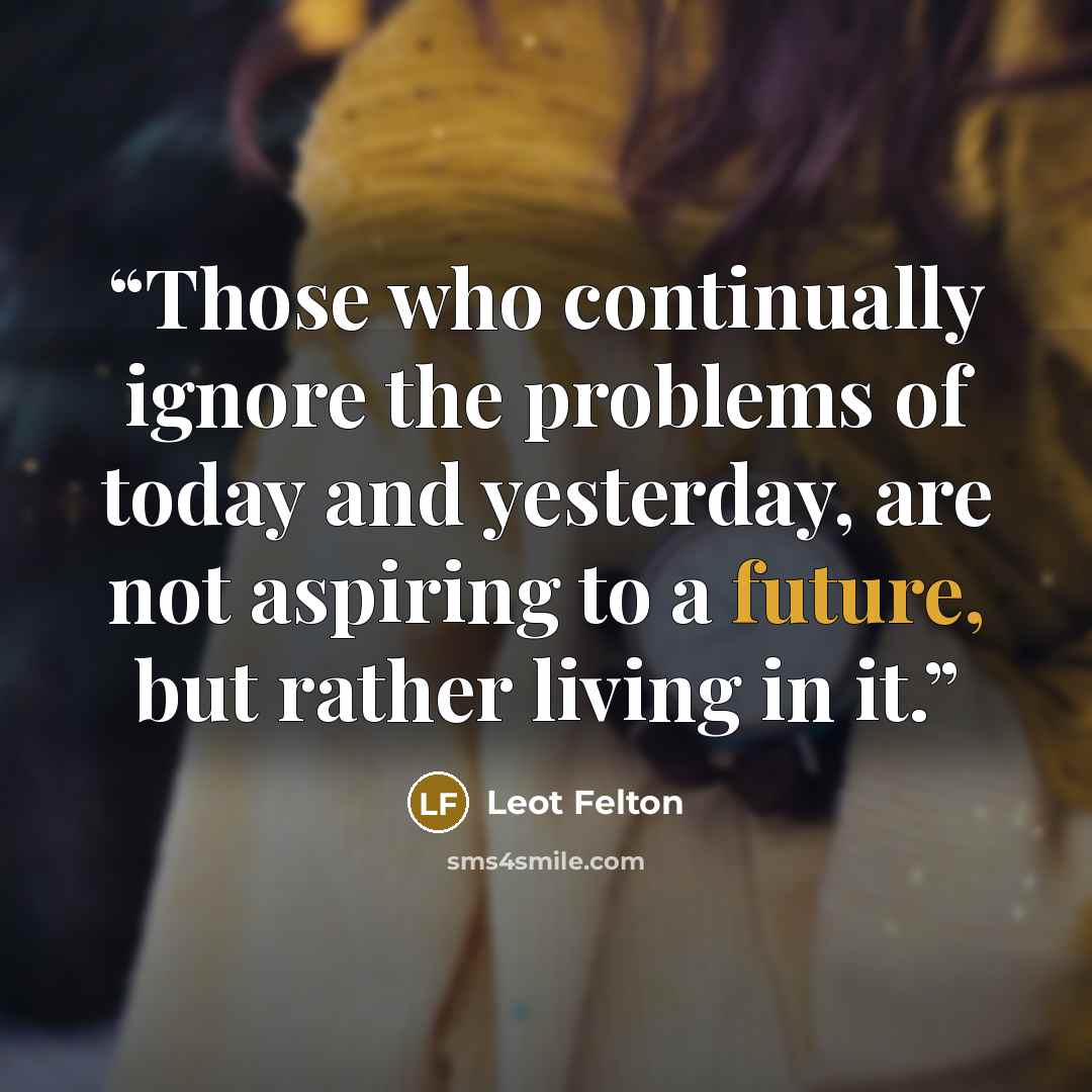 “Those who continually ignore the problems of today and yesterday, are not aspiring to a future, but rather living in it.” quote by Leot Felton