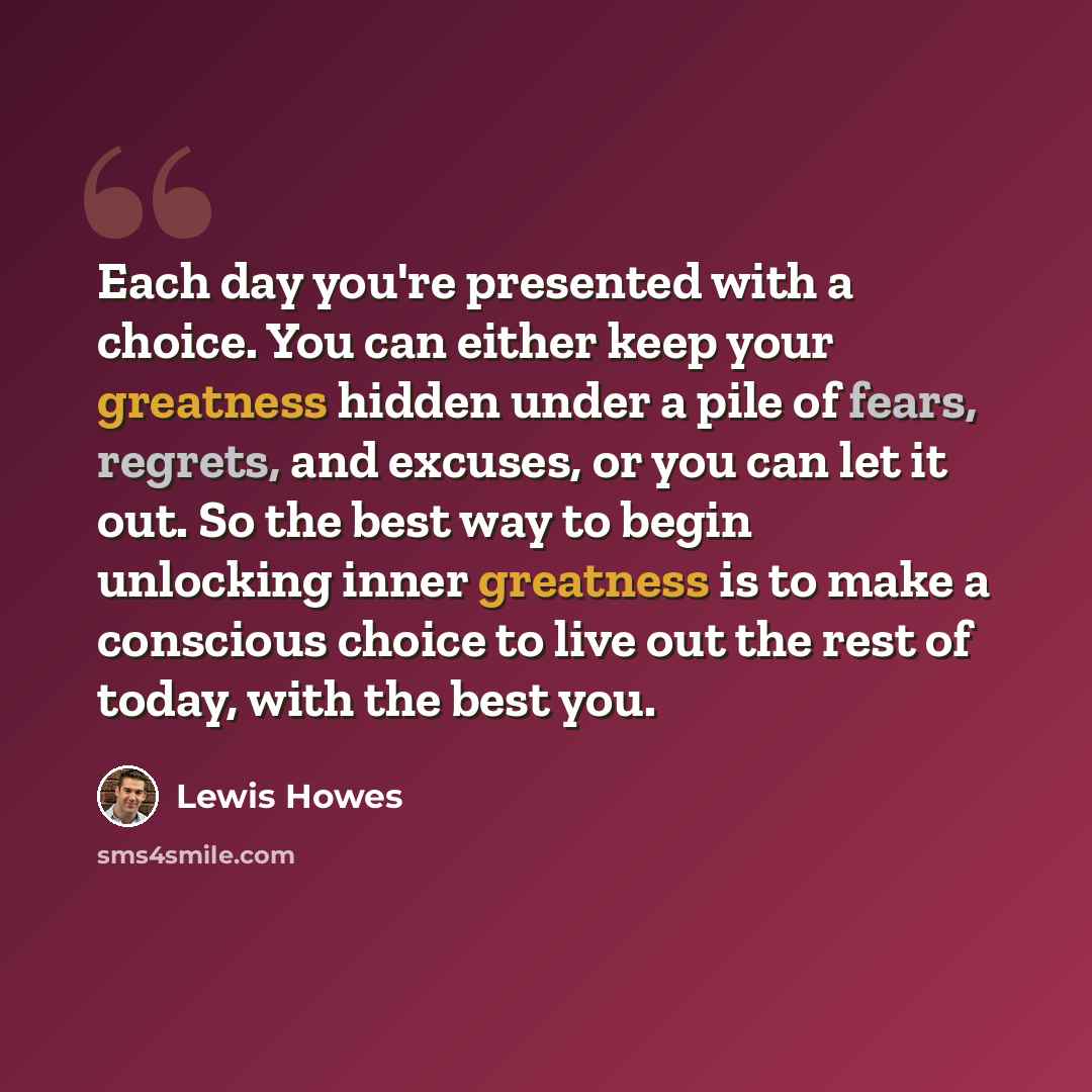 “Each day you're presented with a choice. You can either keep your greatness hidden under a pile of fears, regrets, and excuses, or you can let it out. So the best way to begin unlocking inner greatness is to make a conscious choice to live out the rest of today, with the best you.” quote by Lewis Howes
