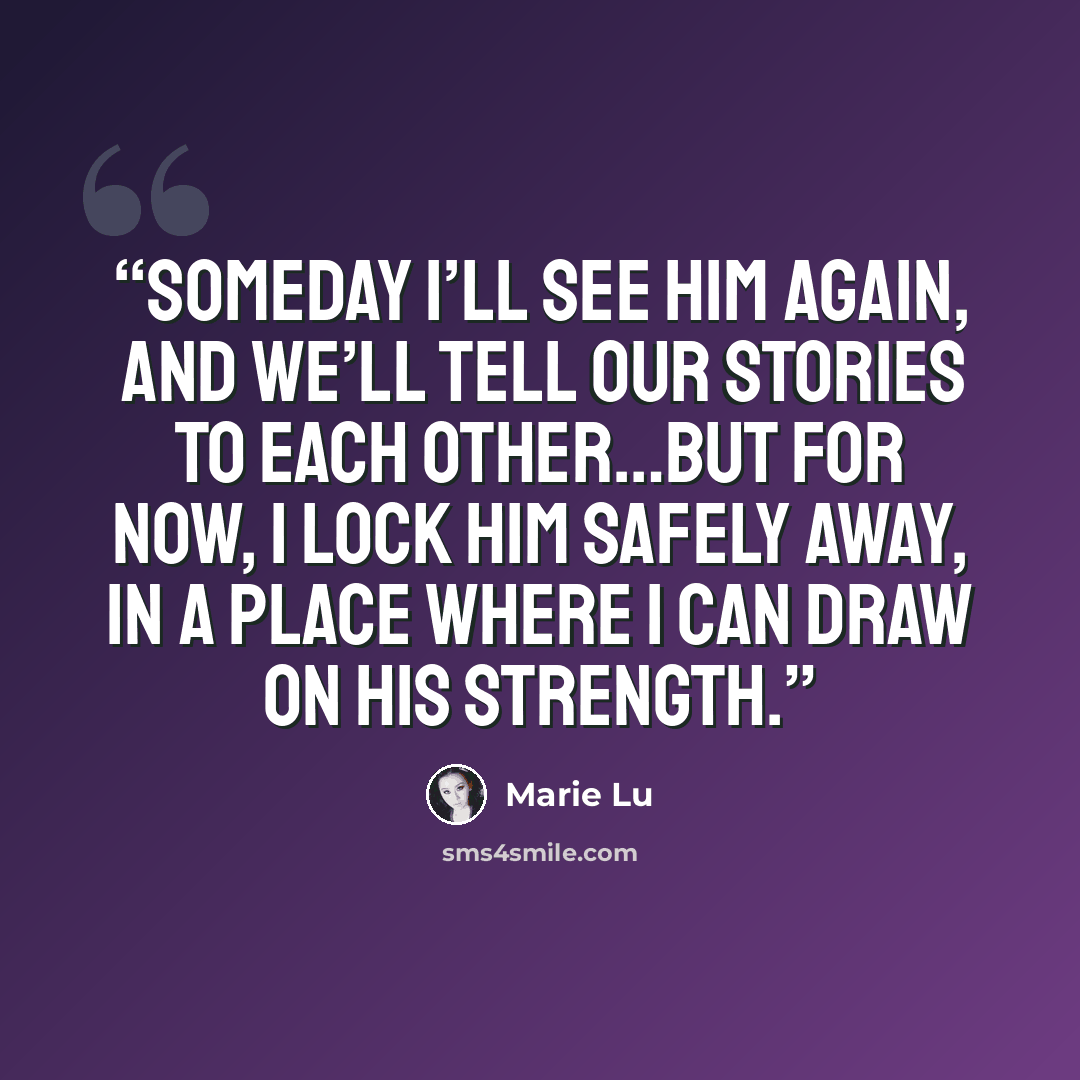 “Someday I’ll see him again, and we’ll tell our stories to each other…but for now, I lock him safely away, in a place where I can draw on his strength.” quote by Marie Lu