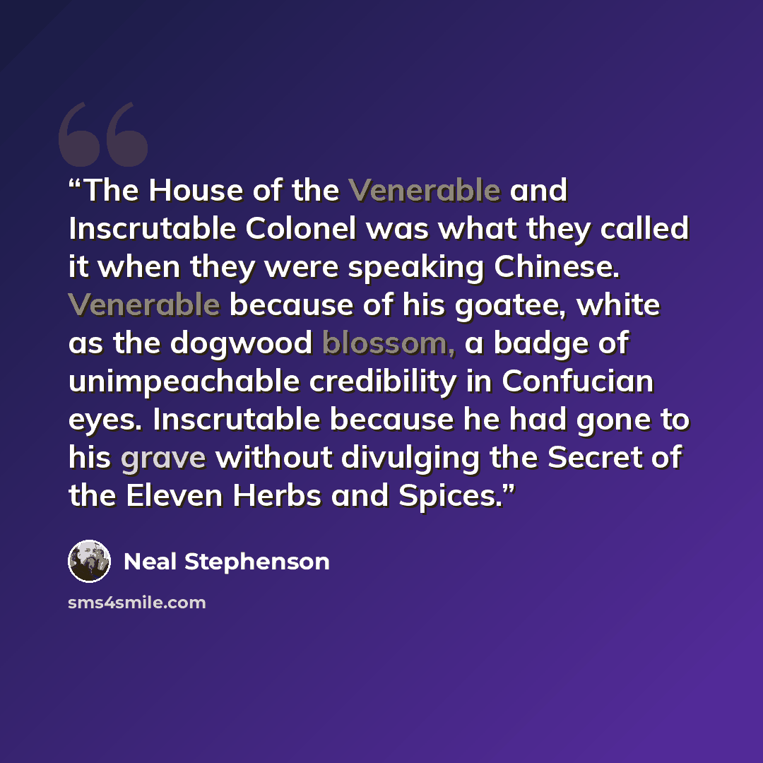 “The House of the Venerable and Inscrutable Colonel was what they called it when they were speaking Chinese. Venerable because of his goatee, white as the dogwood blossom, a badge of unimpeachable credibility in Confucian eyes. Inscrutable because he had gone to his grave without divulging the…” quote by Neal Stephenson