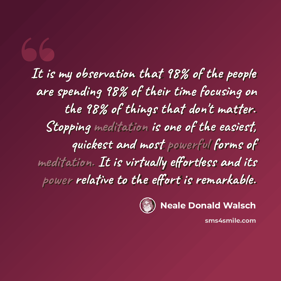 “It is my observation that 98% of the people are spending 98% of their time focusing on the 98% of things that don't matter. Stopping meditation is one of the easiest, quickest and most powerful forms of meditation. It is virtually effortless and its power relative to the effort is remarkable.” quote by Neale Donald Walsch