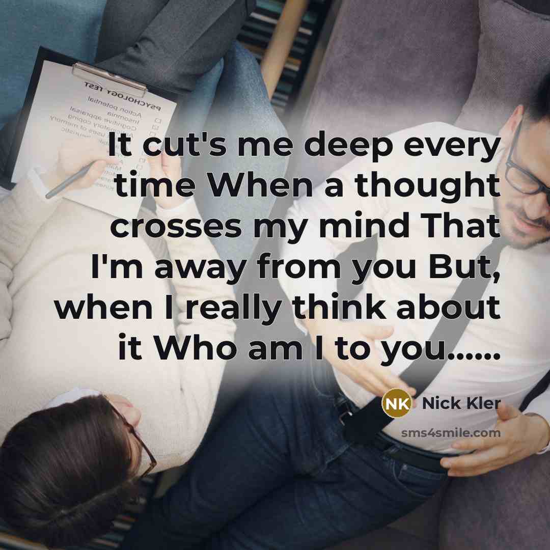 “It cut's me deep every time When a thought crosses my mind That I'm away from you But, when I really think about it Who am I to you……” quote by Nick Kler