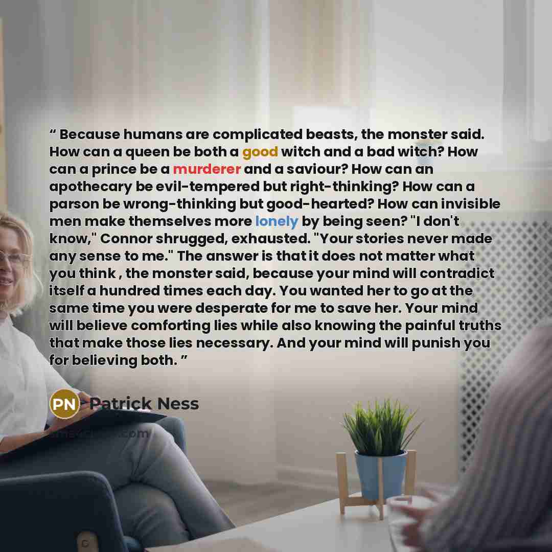 “Because humans are complicated beasts, the monster said. How can a queen be both a good witch and a bad witch? How can a prince be a murderer and a saviour? How can an apothecary be evil-tempered but right-thinking? How can a parson be wrong-thinking but good-hearted? How can invisible men make…” quote by Patrick Ness