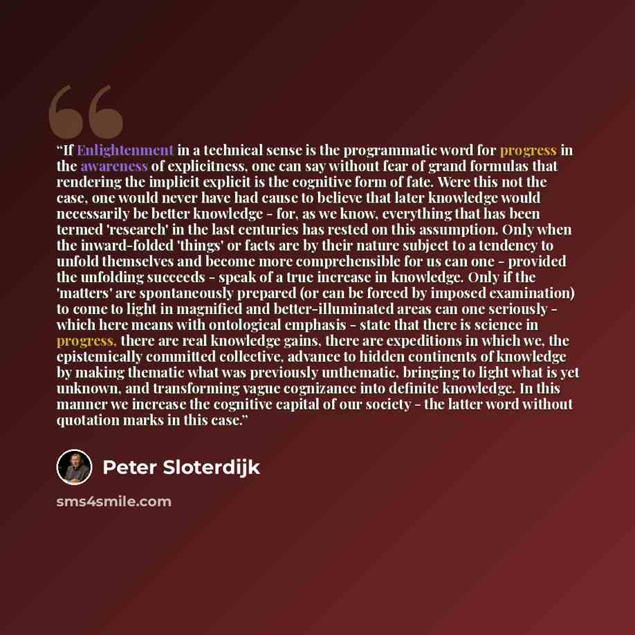 “If Enlightenment in a technical sense is the programmatic word for progress in the awareness of explicitness, one can say without fear of grand formulas that rendering the implicit explicit is the cognitive form of fate. Were this not the case, one would never have had cause to believe that later…” quote by Peter Sloterdijk