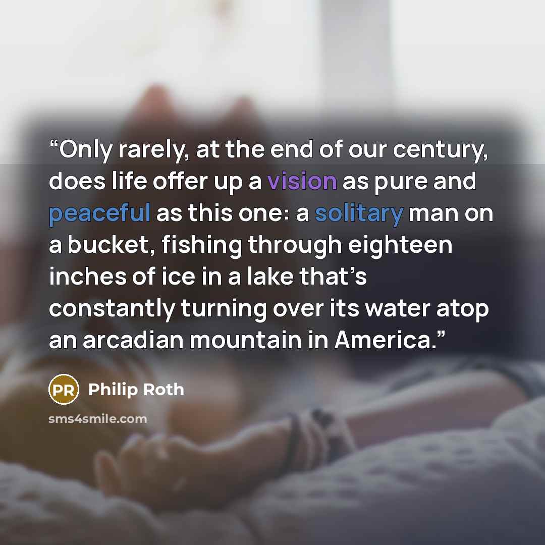 “Only rarely, at the end of our century, does life offer up a vision as pure and peaceful as this one: a solitary man on a bucket, fishing through eighteen inches of ice in a lake that’s constantly turning over its water atop an arcadian mountain in America.” quote by Philip Roth