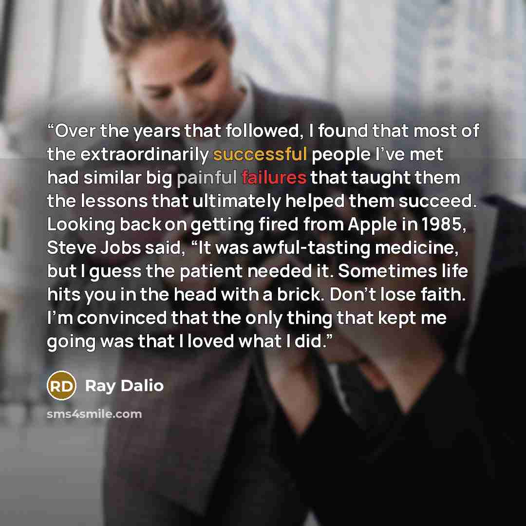 “Over the years that followed, I found that most of the extraordinarily successful people I’ve met had similar big painful failures that taught them the lessons that ultimately helped them succeed. Looking back on getting fired from Apple in 1985, Steve Jobs said, “It was awful-tasting medicine…” quote by Ray Dalio