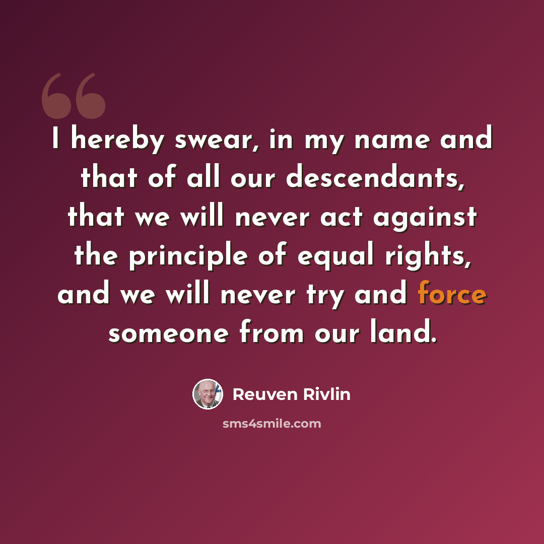 “I hereby swear, in my name and that of all our descendants, that we will never act against the principle of equal rights, and we will never try and force someone from our land.” quote by Reuven Rivlin