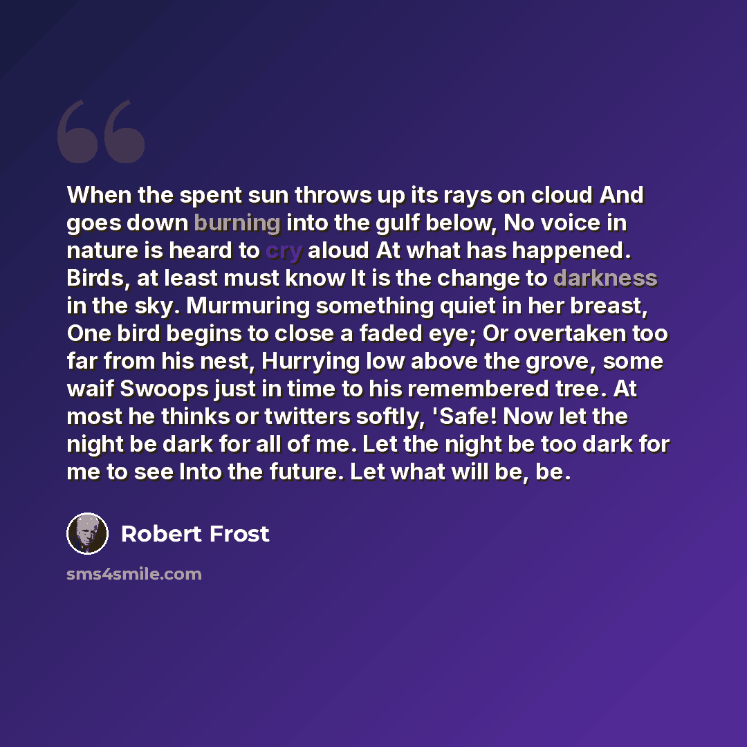 “When the spent sun throws up its rays on cloud And goes down burning into the gulf below, No voice in nature is heard to cry aloud At what has happened. Birds, at least must know It is the change to darkness in the sky. Murmuring something quiet in her breast, One bird begins to close a faded eye…” quote by Robert Frost