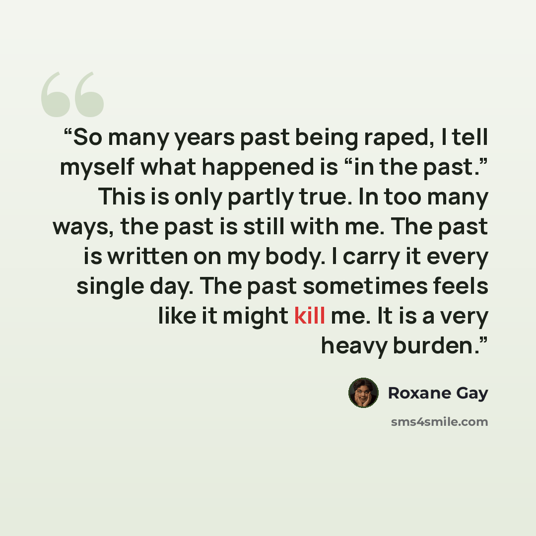 “So many years past being raped, I tell myself what happened is “in the past.” This is only partly true. In too many ways, the past is still with me. The past is written on my body. I carry it every single day. The past sometimes feels like it might kill me. It is a very heavy burden.” quote by Roxane Gay