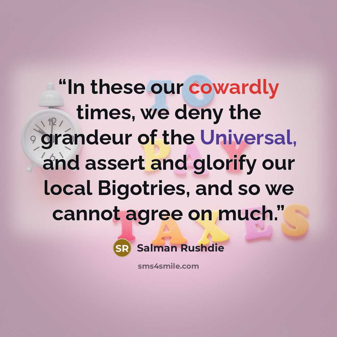 “In these our cowardly times, we deny the grandeur of the Universal, and assert and glorify our local Bigotries, and so we cannot agree on much.” quote by Salman Rushdie