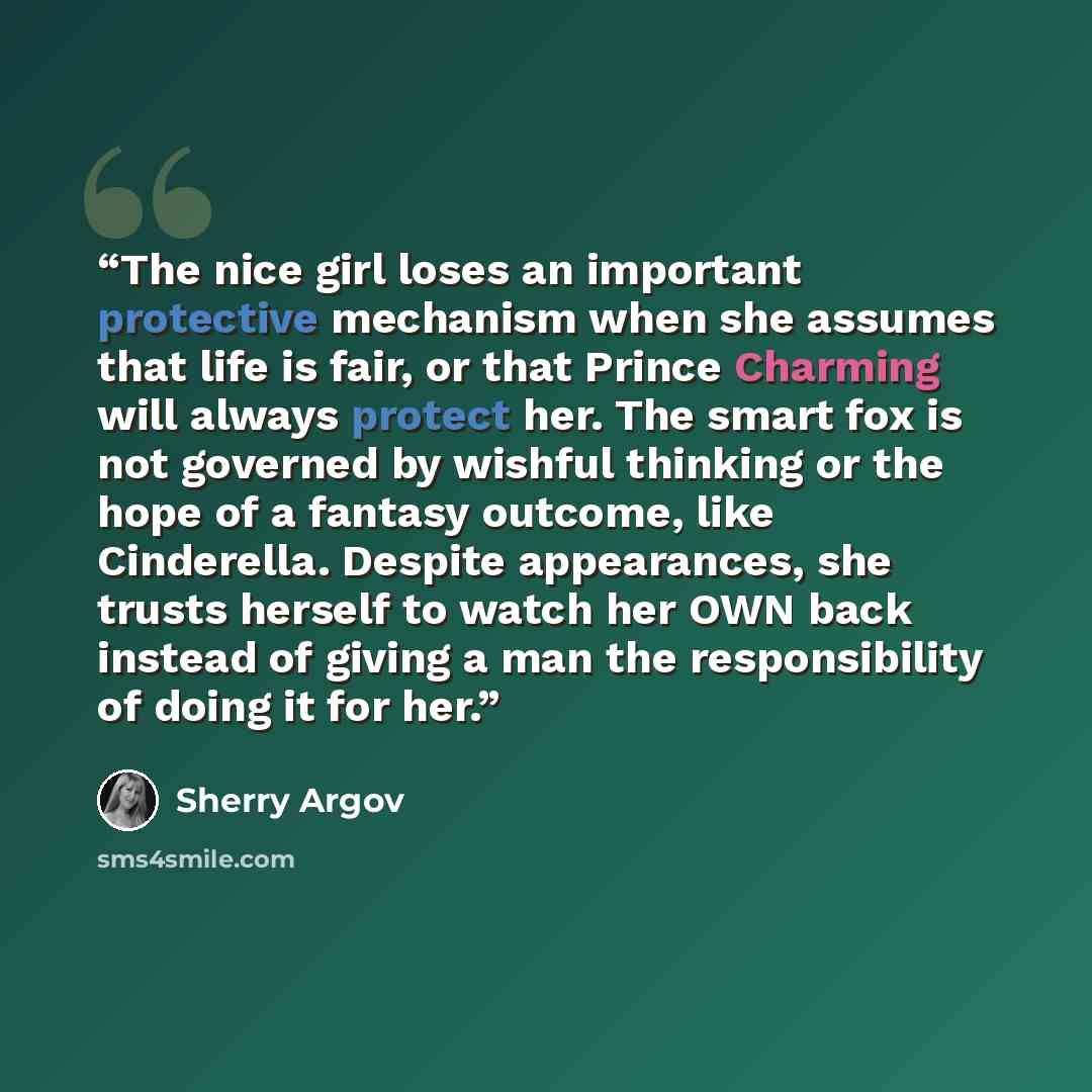 “The nice girl loses an important protective mechanism when she assumes that life is fair, or that Prince Charming will always protect her. The smart fox is not governed by wishful thinking or the hope of a fantasy outcome, like Cinderella. Despite appearances, she trusts herself to watch her OWN…” quote by Sherry Argov
