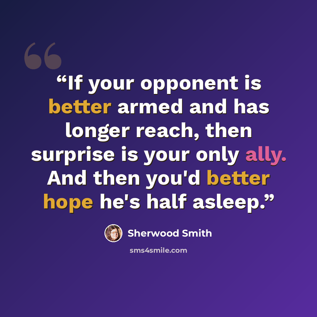“If your opponent is better armed and has longer reach, then surprise is your only ally. And then you'd better hope he's half asleep.” quote by Sherwood Smith