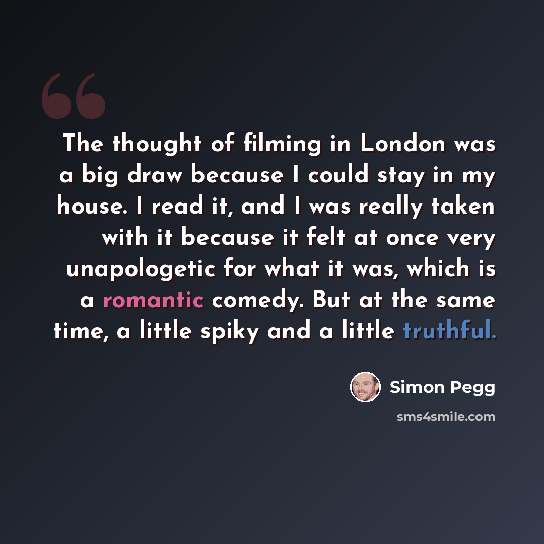“The thought of filming in London was a big draw because I could stay in my house. I read it, and I was really taken with it because it felt at once very unapologetic for what it was, which is a romantic comedy. But at the same time, a little spiky and a little truthful.” quote by Simon Pegg