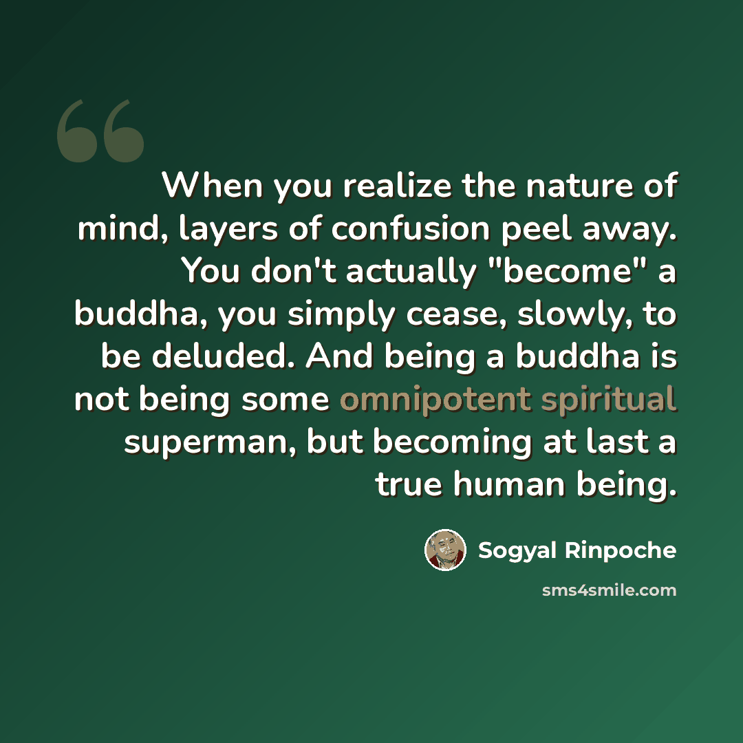 “When you realize the nature of mind, layers of confusion peel away. You don't actually "become" a buddha, you simply cease, slowly, to be deluded. And being a buddha is not being some omnipotent spiritual superman, but becoming at last a true human being.” quote by Sogyal Rinpoche