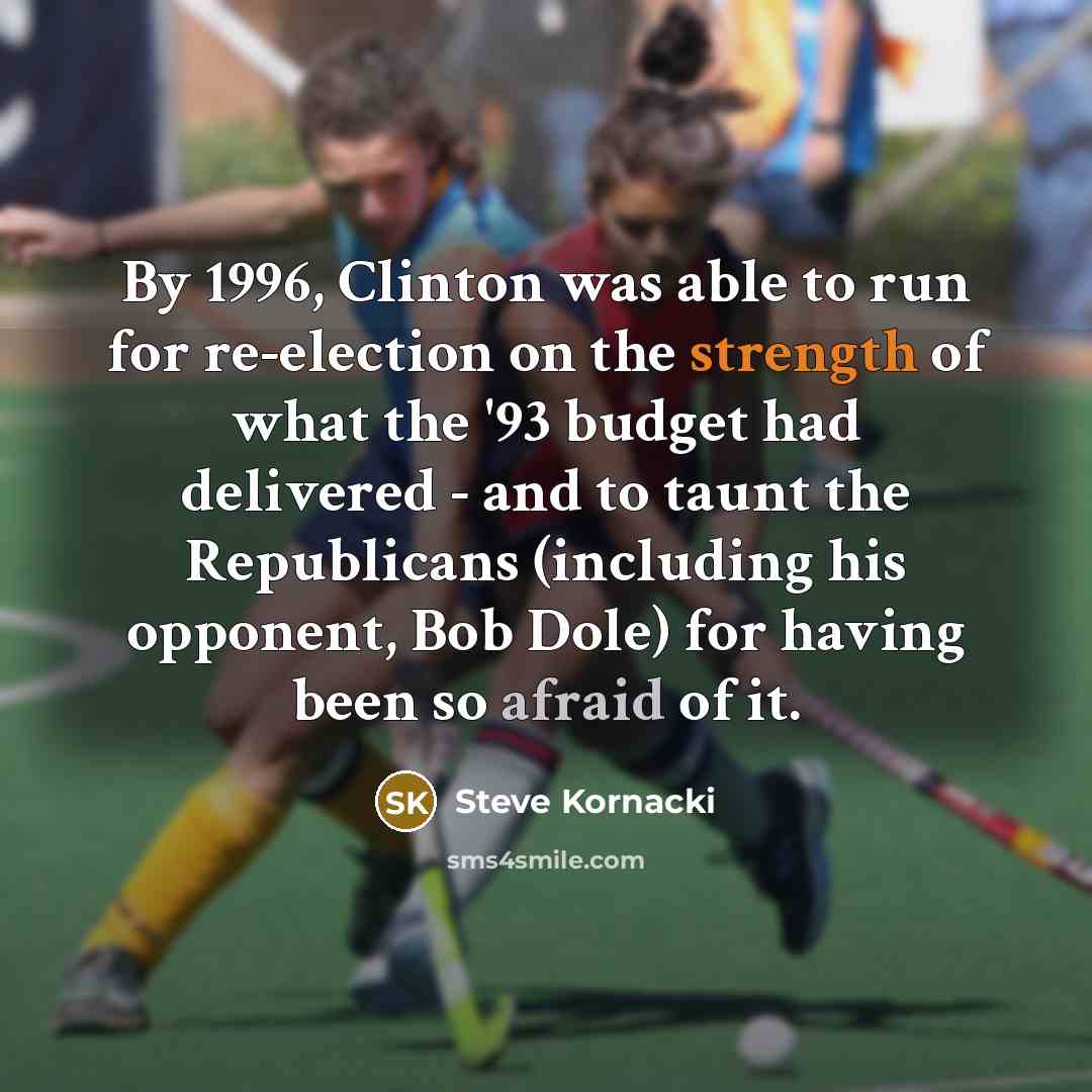“By 1996, Clinton was able to run for re-election on the strength of what the '93 budget had delivered - and to taunt the Republicans (including his opponent, Bob Dole) for having been so afraid of it.” quote by Steve Kornacki