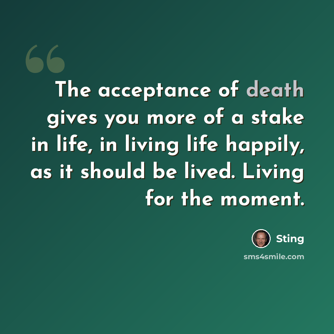 “The acceptance of death gives you more of a stake in life, in living life happily, as it should be lived. Living for the moment.” quote by Sting
