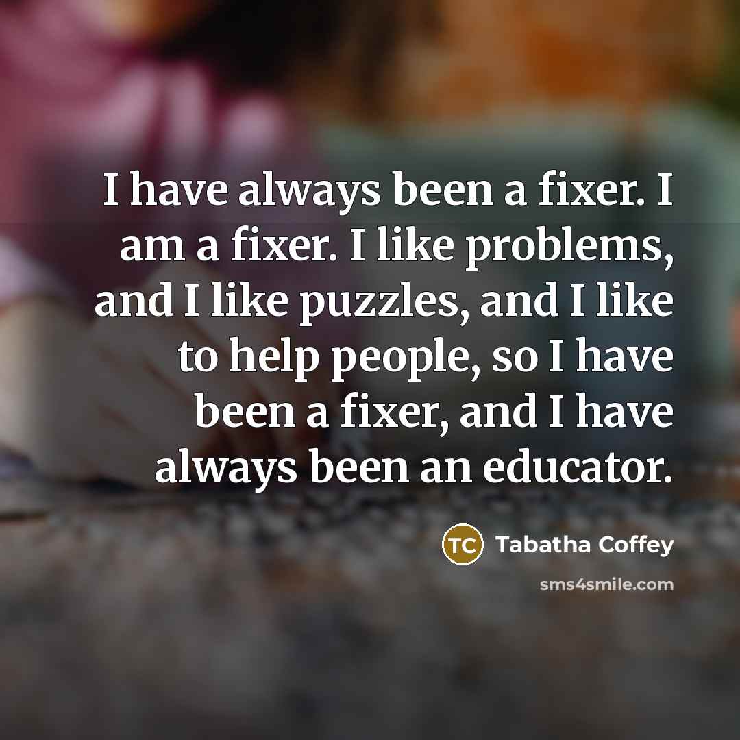 “I have always been a fixer. I am a fixer. I like problems, and I like puzzles, and I like to help people, so I have been a fixer, and I have always been an educator.” quote by Tabatha Coffey