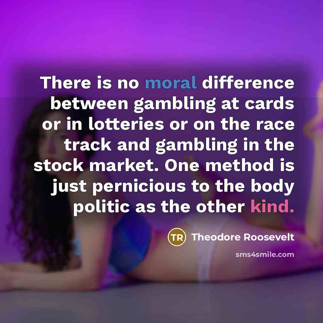 “There is no moral difference between gambling at cards or in lotteries or on the race track and gambling in the stock market. One method is just pernicious to the body politic as the other kind.” quote by Theodore Roosevelt