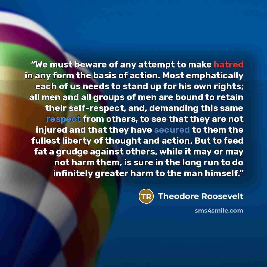 “We must beware of any attempt to make hatred in any form the basis of action. Most emphatically each of us needs to stand up for his own rights; all men and all groups of men are bound to retain their self-respect, and, demanding this same respect from others, to see that they are not injured and…” quote by Theodore Roosevelt