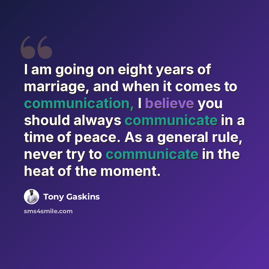 “I am going on eight years of marriage, and when it comes to communication, I believe you should always communicate in a time of peace. As a general rule, never try to communicate in the heat of the moment.” quote by Tony Gaskins