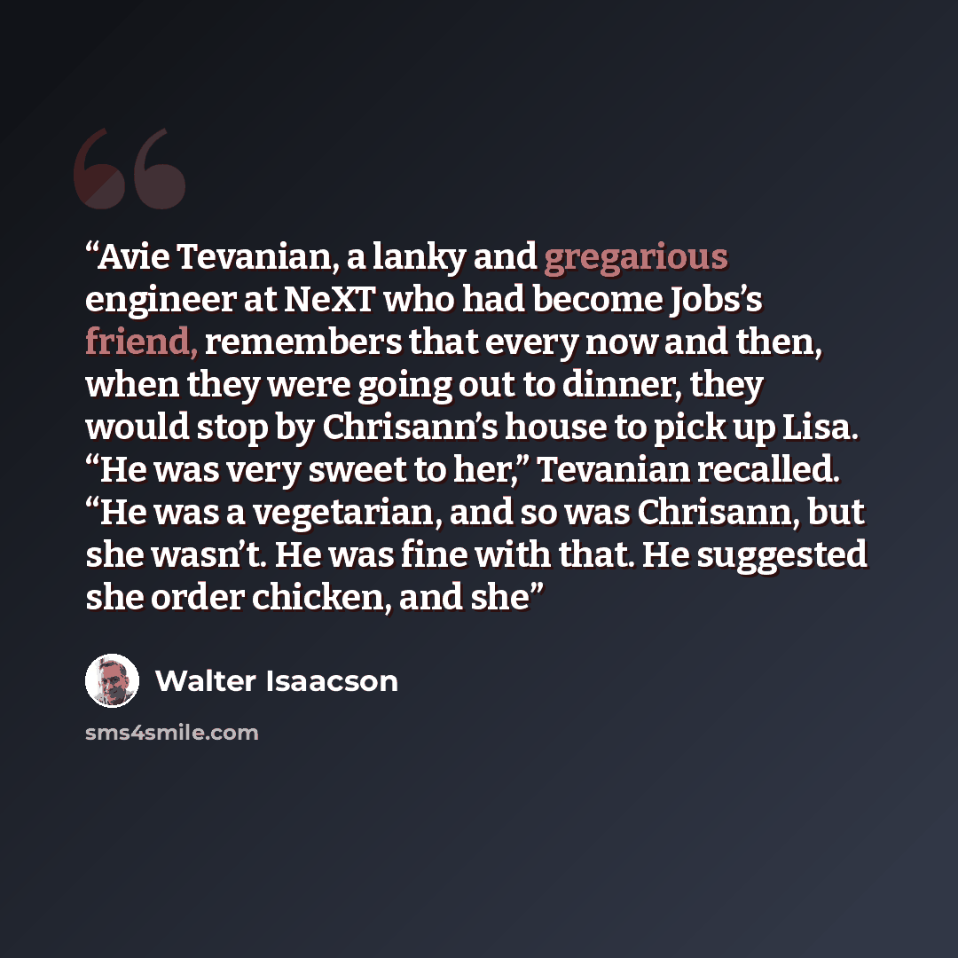 “Avie Tevanian, a lanky and gregarious engineer at NeXT who had become Jobs’s friend, remembers that every now and then, when they were going out to dinner, they would stop by Chrisann’s house to pick up Lisa. “He was very sweet to her,” Tevanian recalled. “He was a vegetarian, and so was Chrisann…” quote by Walter Isaacson