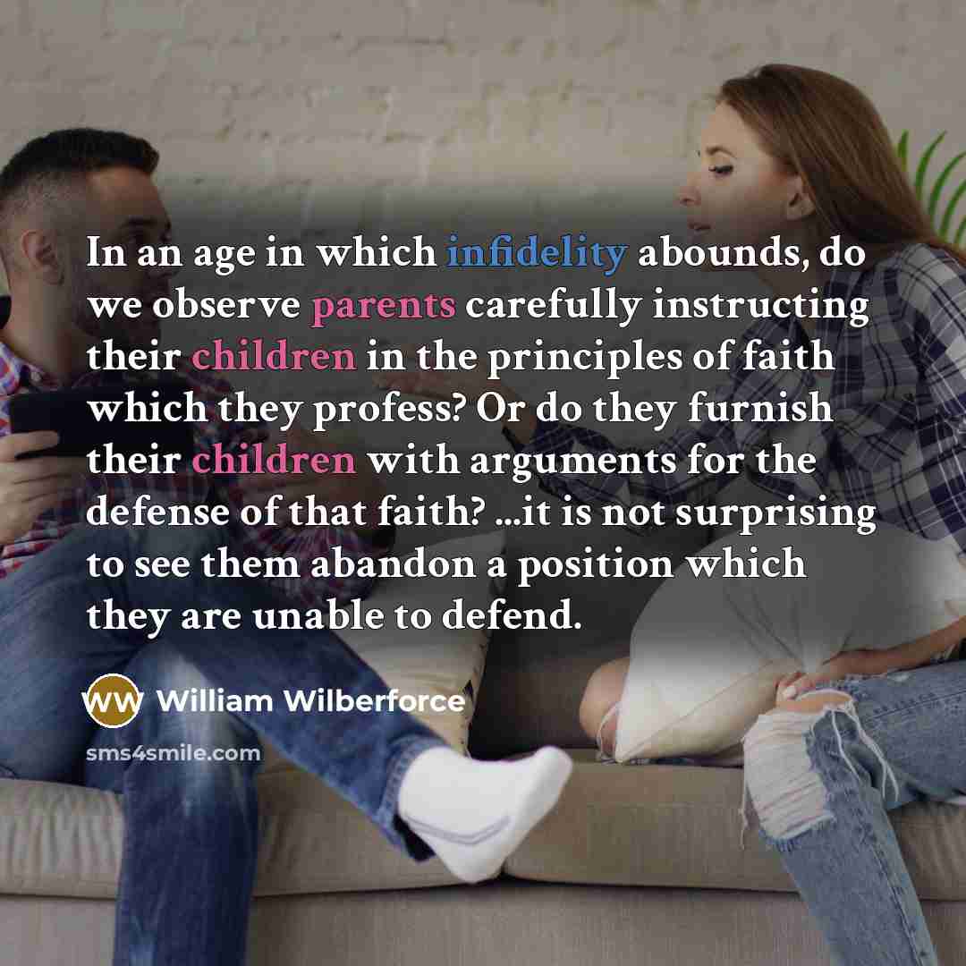 “In an age in which infidelity abounds, do we observe parents carefully instructing their children in the principles of faith which they profess? Or do they furnish their children with arguments for the defense of that faith? ...it is not surprising to see them abandon a position which they are…” quote by William Wilberforce