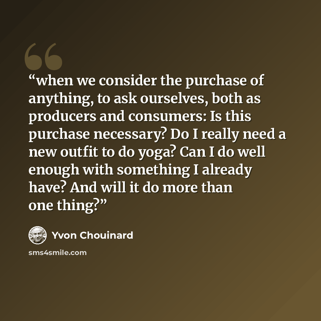 “when we consider the purchase of anything, to ask ourselves, both as producers and consumers: Is this purchase necessary? Do I really need a new outfit to do yoga? Can I do well enough with something I already have? And will it do more than one thing?” quote by Yvon Chouinard