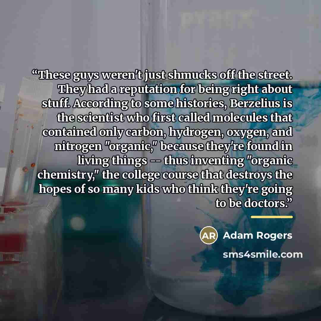 “These guys weren't just shmucks off the street. They had a reputation for being right about stuff. According to some histories, Berzelius is the scientist who first called molecules that contained only carbon, hydrogen, oxygen, and nitrogen "organic," because they're found in living things -- thus…” quote by Adam Rogers