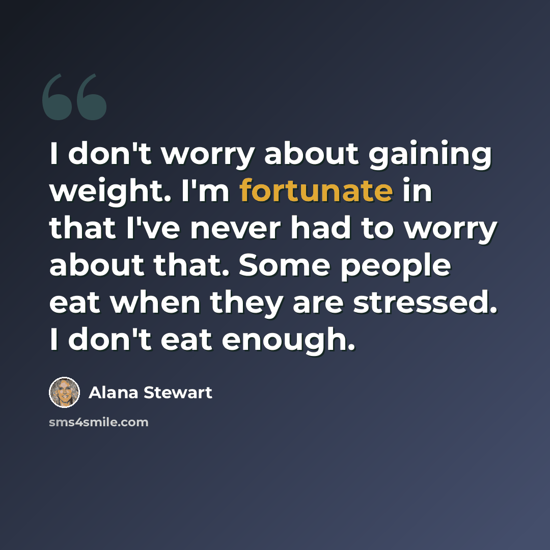 “I don't worry about gaining weight. I'm fortunate in that I've never had to worry about that. Some people eat when they are stressed. I don't eat enough.” quote by Alana Stewart
