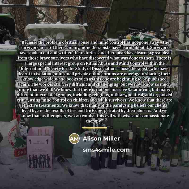 “Because the problem of ritual abuse and mind control has not gone away - the survivors are still there - many more therapists have learnt about it. Survivors have spoken out and written their stories, and therapists have learnt a great deal from those brave survivors who have discovered what was…” quote by Alison Miller