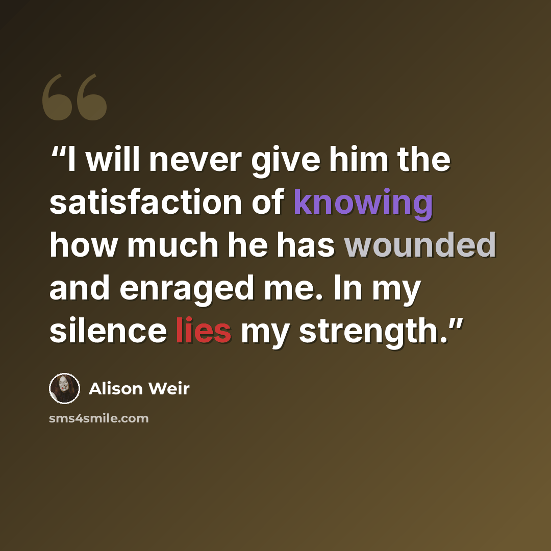 “I will never give him the satisfaction of knowing how much he has wounded and enraged me. In my silence lies my strength.” quote by Alison Weir