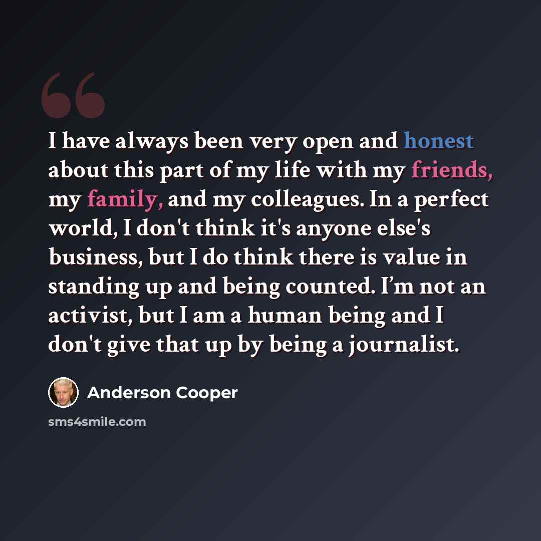 “I have always been very open and honest about this part of my life with my friends, my family, and my colleagues. In a perfect world, I don't think it's anyone else's business, but I do think there is value in standing up and being counted. I’m not an activist, but I am a human being and I don't…” quote by Anderson Cooper