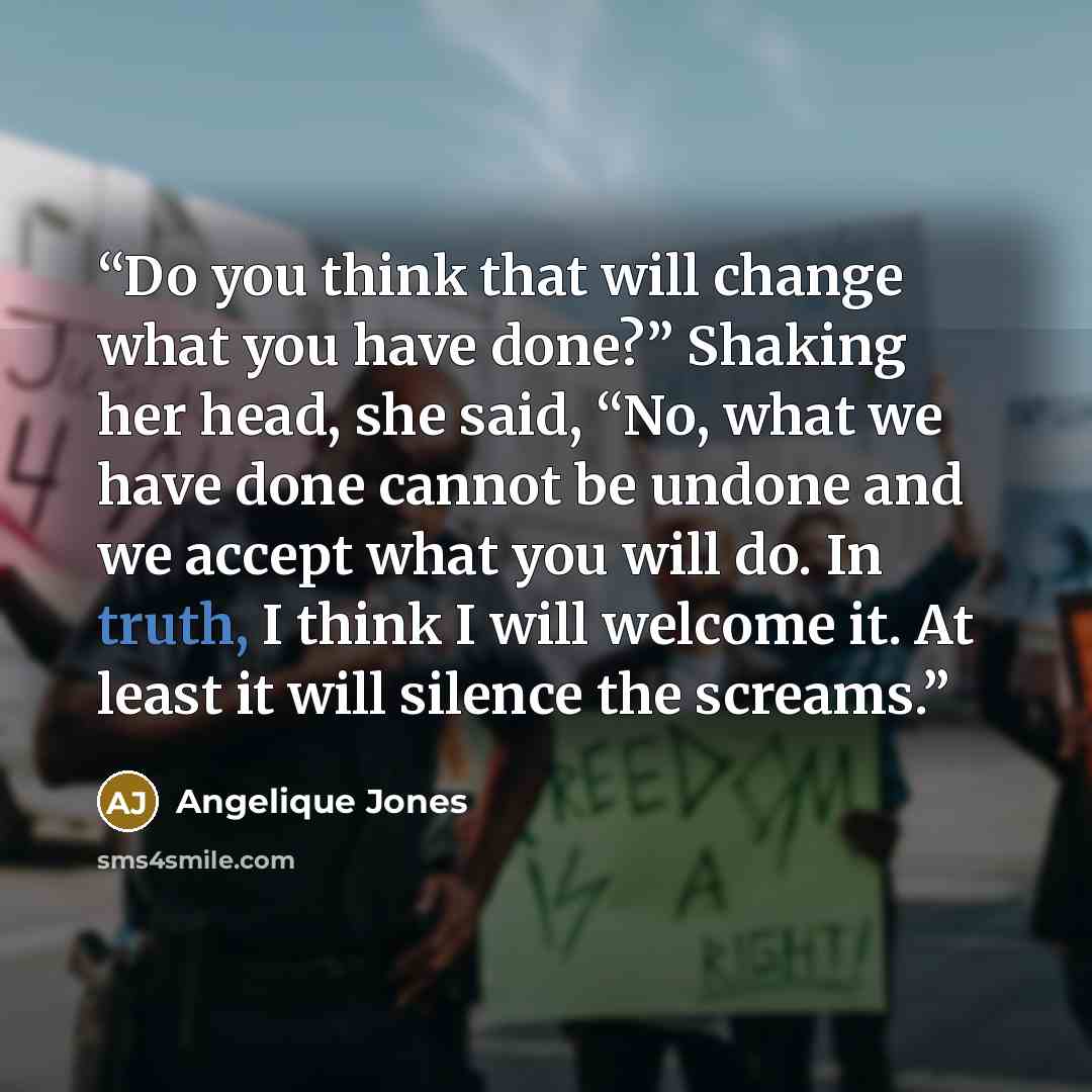 “Do you think that will change what you have done?” Shaking her head, she said, “No, what we have done cannot be undone and we accept what you will do. In truth, I think I will welcome it. At least it will silence the screams.” quote by Angelique Jones