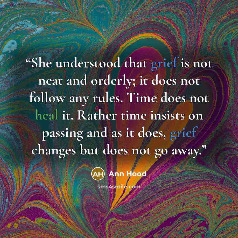 “She understood that grief is not neat and orderly; it does not follow any rules. Time does not heal it. Rather time insists on passing and as it does, grief changes but does not go away.” quote by Ann Hood