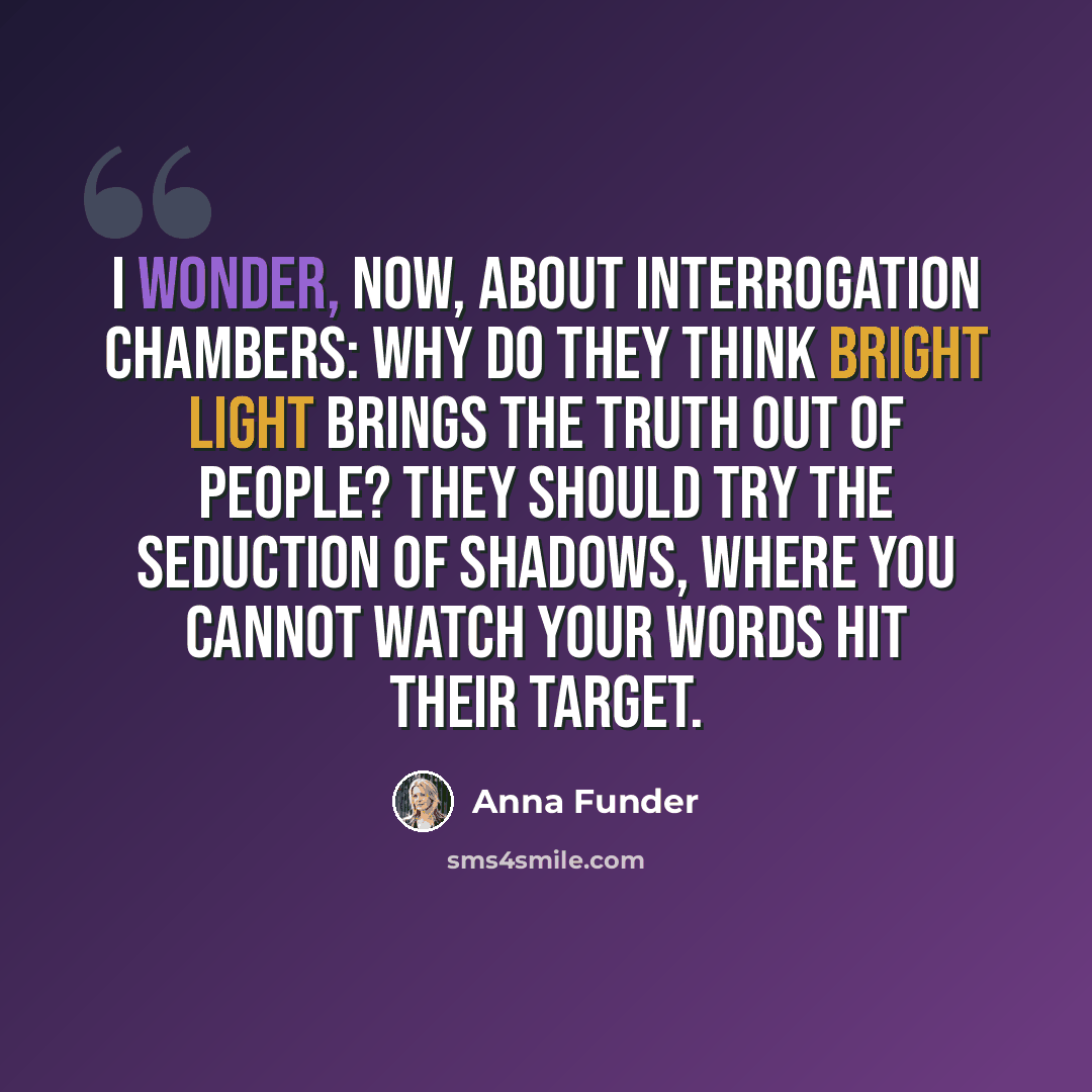 “I wonder, now, about interrogation chambers: why do they think bright light brings the truth out of people? They should try the seduction of shadows, where you cannot watch your words hit their target.” quote by Anna Funder