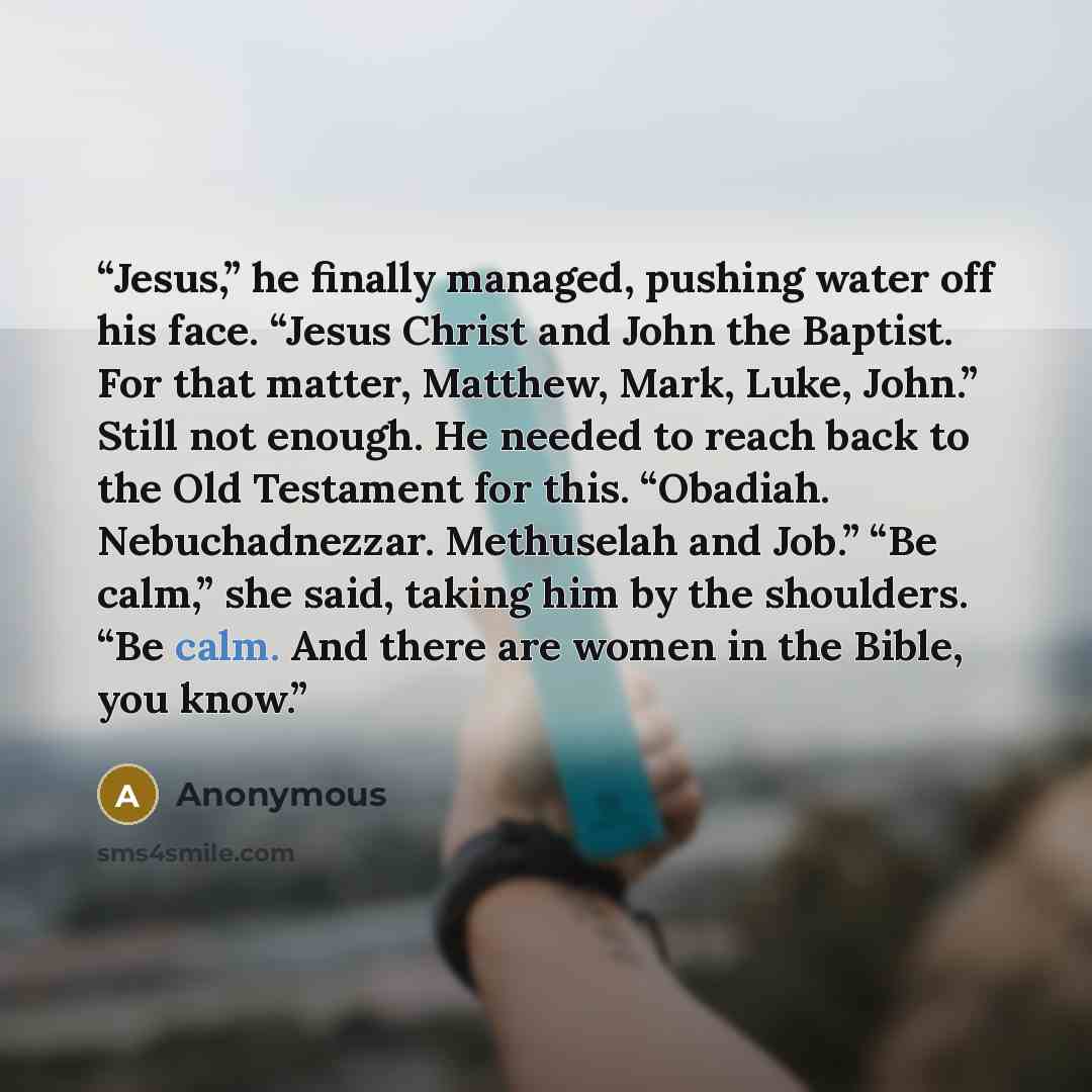 “Jesus,” he finally managed, pushing water off his face. “Jesus Christ and John the Baptist. For that matter, Matthew, Mark, Luke, John.” Still not enough. He needed to reach back to the Old Testament for this. “Obadiah. Nebuchadnezzar. Methuselah and Job.” “Be calm,” she said, taking him by the…” quote by Anonymous
