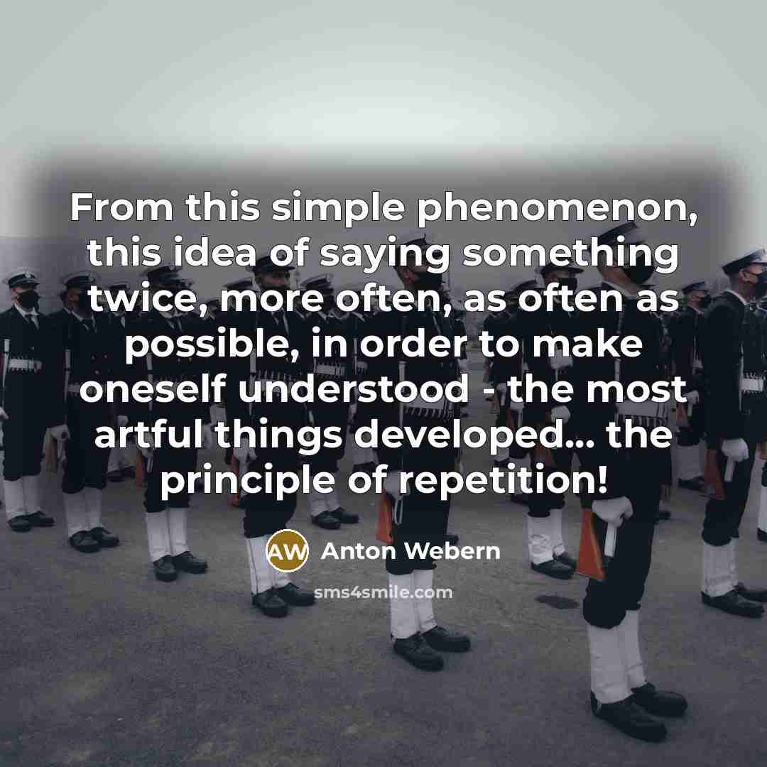 “From this simple phenomenon, this idea of saying something twice, more often, as often as possible, in order to make oneself understood - the most artful things developed... the principle of repetition!” quote by Anton Webern