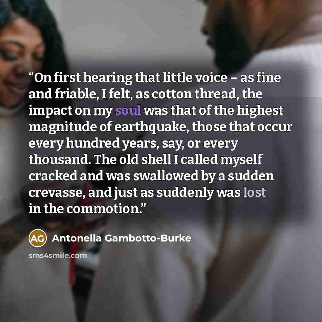 “On first hearing that little voice – as fine and friable, I felt, as cotton thread, the impact on my soul was that of the highest magnitude of earthquake, those that occur every hundred years, say, or every thousand. The old shell I called myself cracked and was swallowed by a sudden crevasse, and…” quote by Antonella Gambotto-Burke