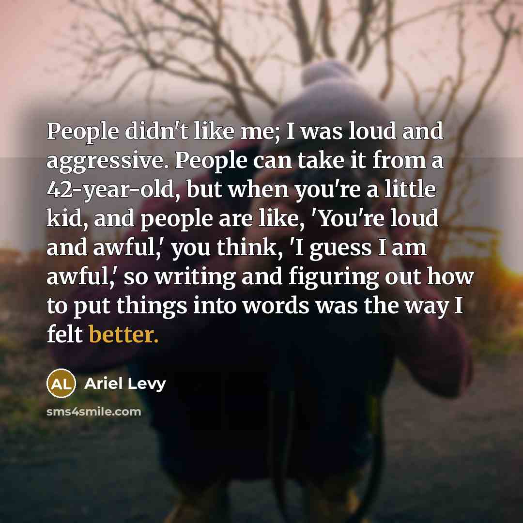 “People didn't like me; I was loud and aggressive. People can take it from a 42-year-old, but when you're a little kid, and people are like, 'You're loud and awful,' you think, 'I guess I am awful,' so writing and figuring out how to put things into words was the way I felt better.” quote by Ariel Levy