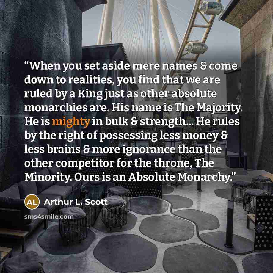 “When you set aside mere names & come down to realities, you find that we are ruled by a King just as other absolute monarchies are. His name is The Majority. He is mighty in bulk & strength... He rules by the right of possessing less money & less brains & more ignorance than the other competitor…” quote by Arthur L. Scott
