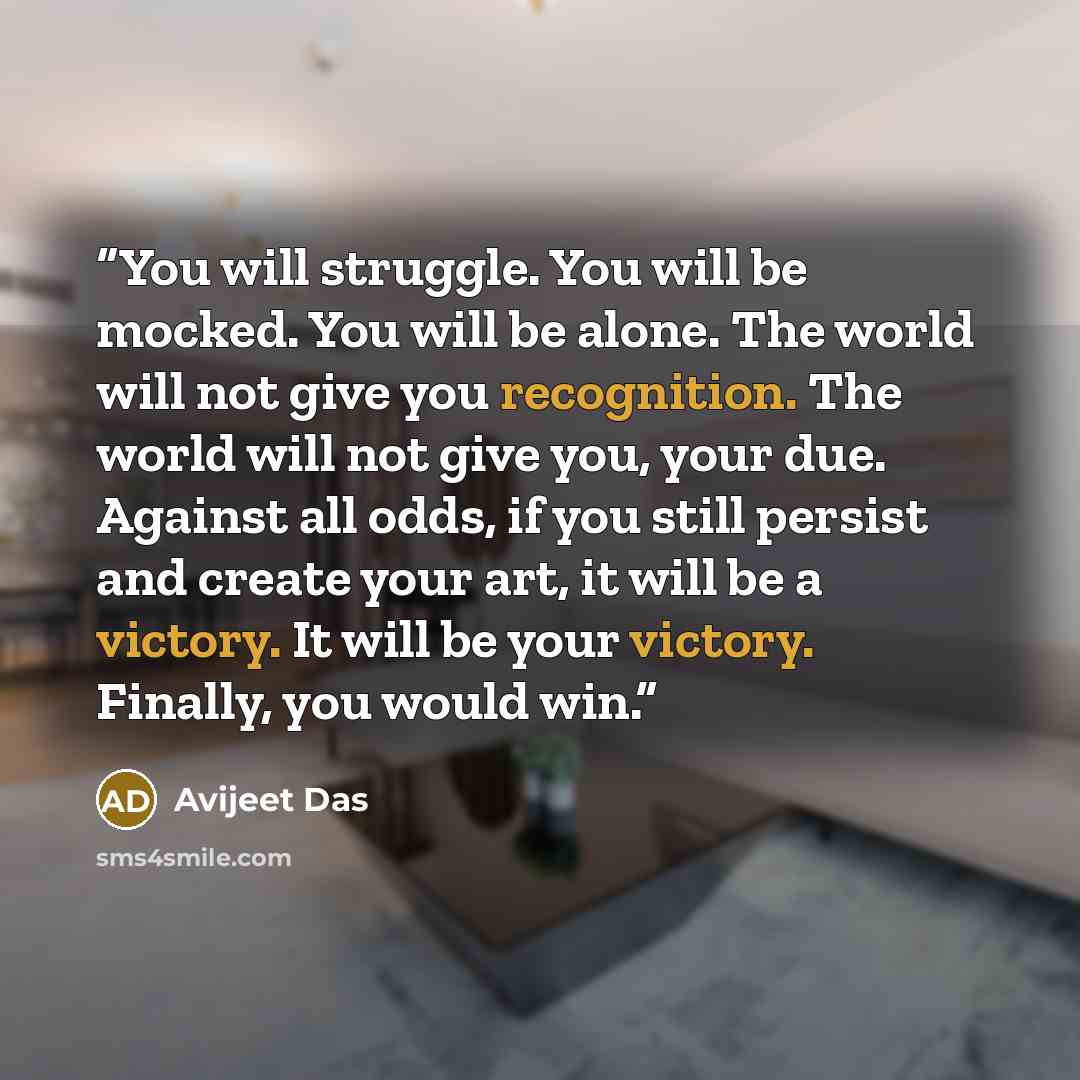 “You will struggle. You will be mocked. You will be alone. The world will not give you recognition. The world will not give you, your due. Against all odds, if you still persist and create your art, it will be a victory. It will be your victory. Finally, you would win.” quote by Avijeet Das