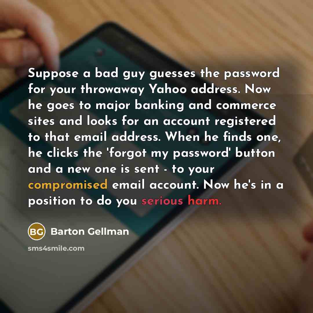 “Suppose a bad guy guesses the password for your throwaway Yahoo address. Now he goes to major banking and commerce sites and looks for an account registered to that email address. When he finds one, he clicks the 'forgot my password' button and a new one is sent - to your compromised email…” quote by Barton Gellman