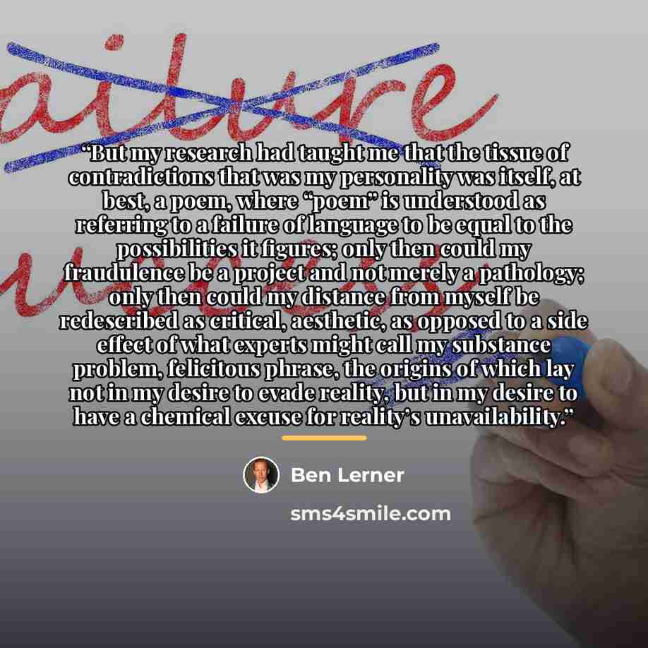 “But my research had taught me that the tissue of contradictions that was my personality was itself, at best, a poem, where “poem” is understood as referring to a failure of language to be equal to the possibilities it figures; only then could my fraudulence be a project and not merely a pathology…” quote by Ben Lerner