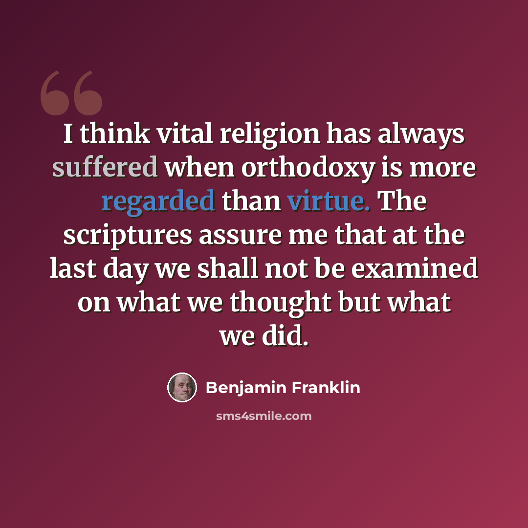 “I think vital religion has always suffered when orthodoxy is more regarded than virtue. The scriptures assure me that at the last day we shall not be examined on what we thought but what we did.” quote by Benjamin Franklin