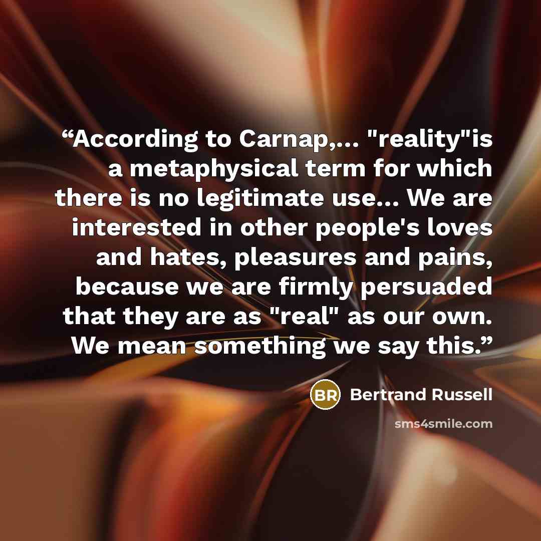 “According to Carnap,… "reality"is a metaphysical term for which there is no legitimate use… We are interested in other people's loves and hates, pleasures and pains, because we are firmly persuaded that they are as "real" as our own. We mean something we say this.” quote by Bertrand Russell