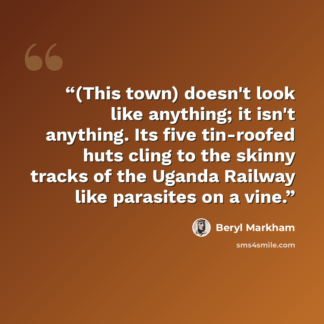“(This town) doesn't look like anything; it isn't anything. Its five tin-roofed huts cling to the skinny tracks of the Uganda Railway like parasites on a vine.” quote by Beryl Markham