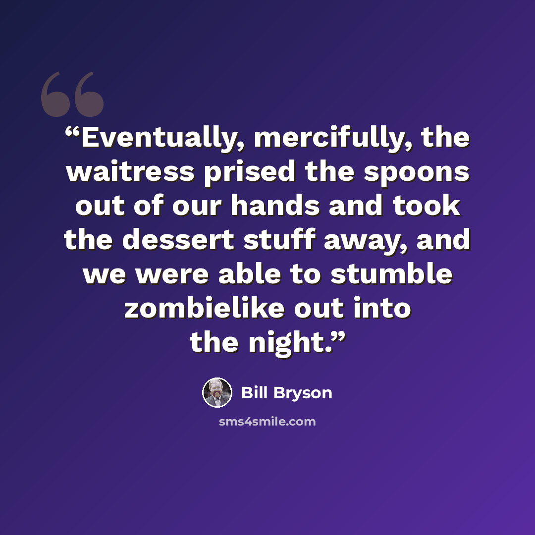 “Eventually, mercifully, the waitress prised the spoons out of our hands and took the dessert stuff away, and we were able to stumble zombielike out into the night.” quote by Bill Bryson