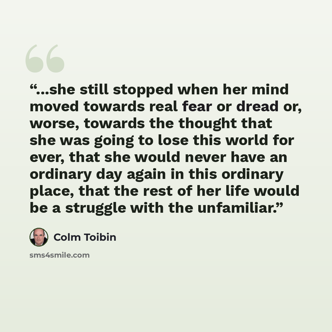 “...she still stopped when her mind moved towards real fear or dread or, worse, towards the thought that she was going to lose this world for ever, that she would never have an ordinary day again in this ordinary place, that the rest of her life would be a struggle with the unfamiliar.” quote by Colm Tóibín