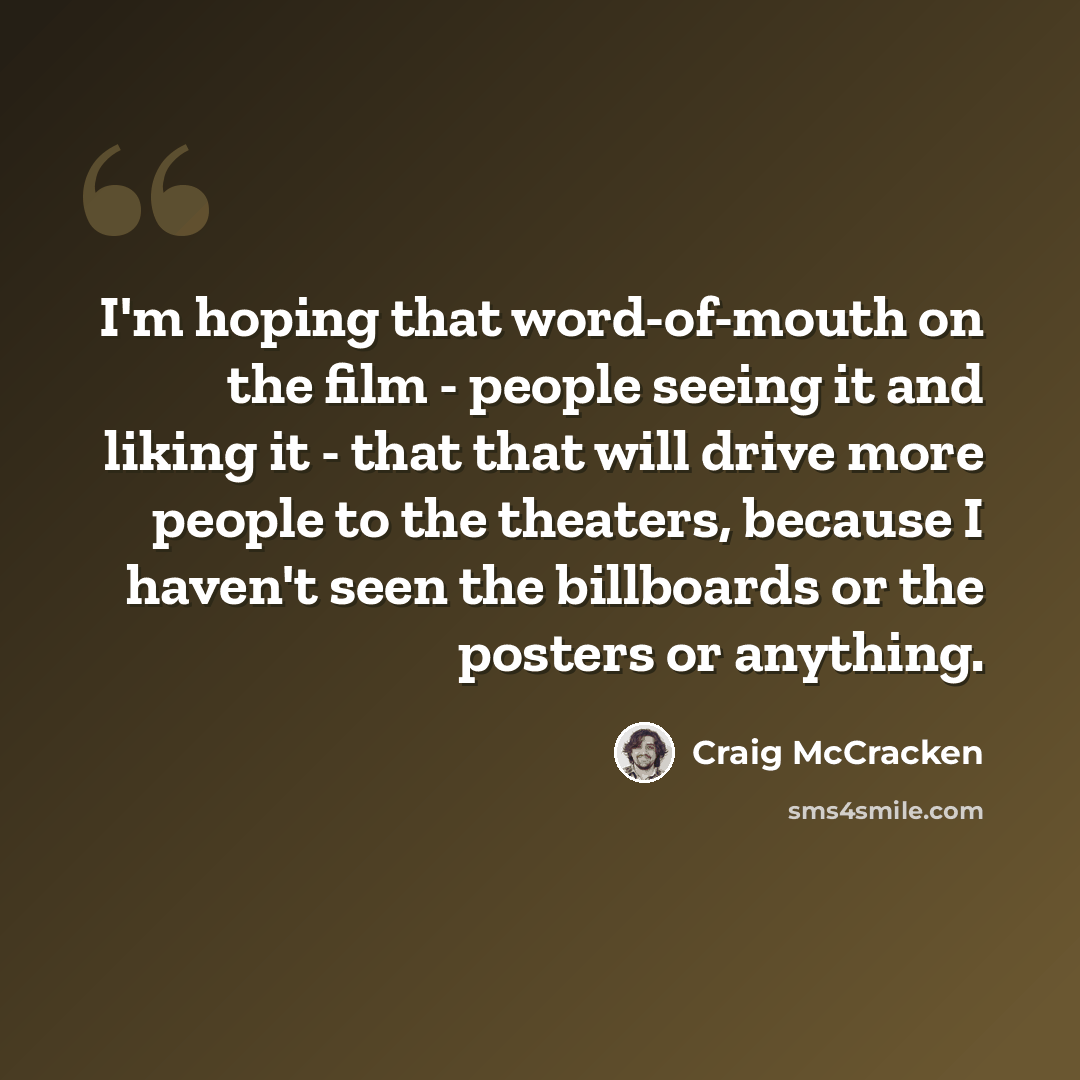 “I'm hoping that word-of-mouth on the film - people seeing it and liking it - that that will drive more people to the theaters, because I haven't seen the billboards or the posters or anything.” quote by Craig McCracken