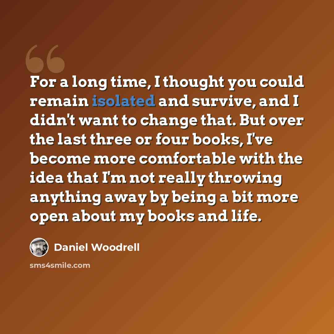 “For a long time, I thought you could remain isolated and survive, and I didn't want to change that. But over the last three or four books, I've become more comfortable with the idea that I'm not really throwing anything away by being a bit more open about my books and life.” quote by Daniel Woodrell